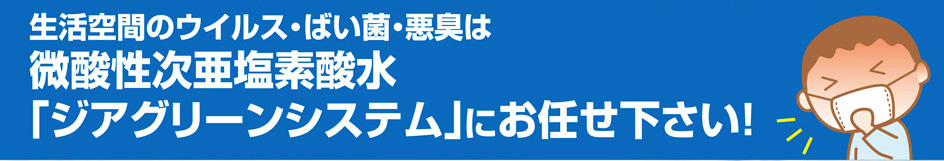 生活空間のウィルス・ばい菌・悪臭は、微酸性次亜塩素酸水「ジアクリーンシステム」にお任せください!